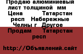 Продаю алюминиевый лист толщиной 1мм. › Цена ­ 200 - Татарстан респ., Набережные Челны г. Другое » Продам   . Татарстан респ.